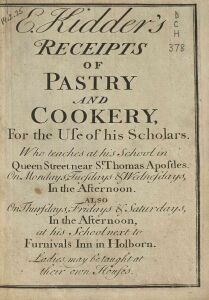 E. Kidder's receipts of pastry and cookery, for the use of his scholars. Who teaches at his school in Queen street near St. Thomas Apostles on Mondays, Tuedays, & Wednesdays, in the afternoon.  Also on Thursdays, Fridays, & Saturdays, in the afternoon, at his school next to Furnivals Inn in Holborn.  Ladies may be taught at their own houses
